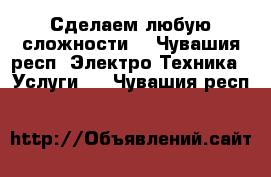 Сделаем любую сложности  - Чувашия респ. Электро-Техника » Услуги   . Чувашия респ.